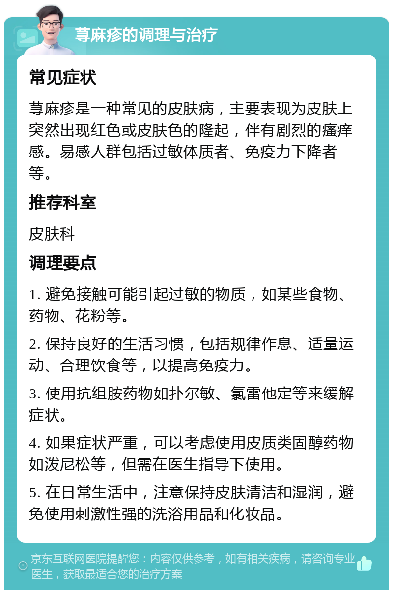 荨麻疹的调理与治疗 常见症状 荨麻疹是一种常见的皮肤病，主要表现为皮肤上突然出现红色或皮肤色的隆起，伴有剧烈的瘙痒感。易感人群包括过敏体质者、免疫力下降者等。 推荐科室 皮肤科 调理要点 1. 避免接触可能引起过敏的物质，如某些食物、药物、花粉等。 2. 保持良好的生活习惯，包括规律作息、适量运动、合理饮食等，以提高免疫力。 3. 使用抗组胺药物如扑尔敏、氯雷他定等来缓解症状。 4. 如果症状严重，可以考虑使用皮质类固醇药物如泼尼松等，但需在医生指导下使用。 5. 在日常生活中，注意保持皮肤清洁和湿润，避免使用刺激性强的洗浴用品和化妆品。