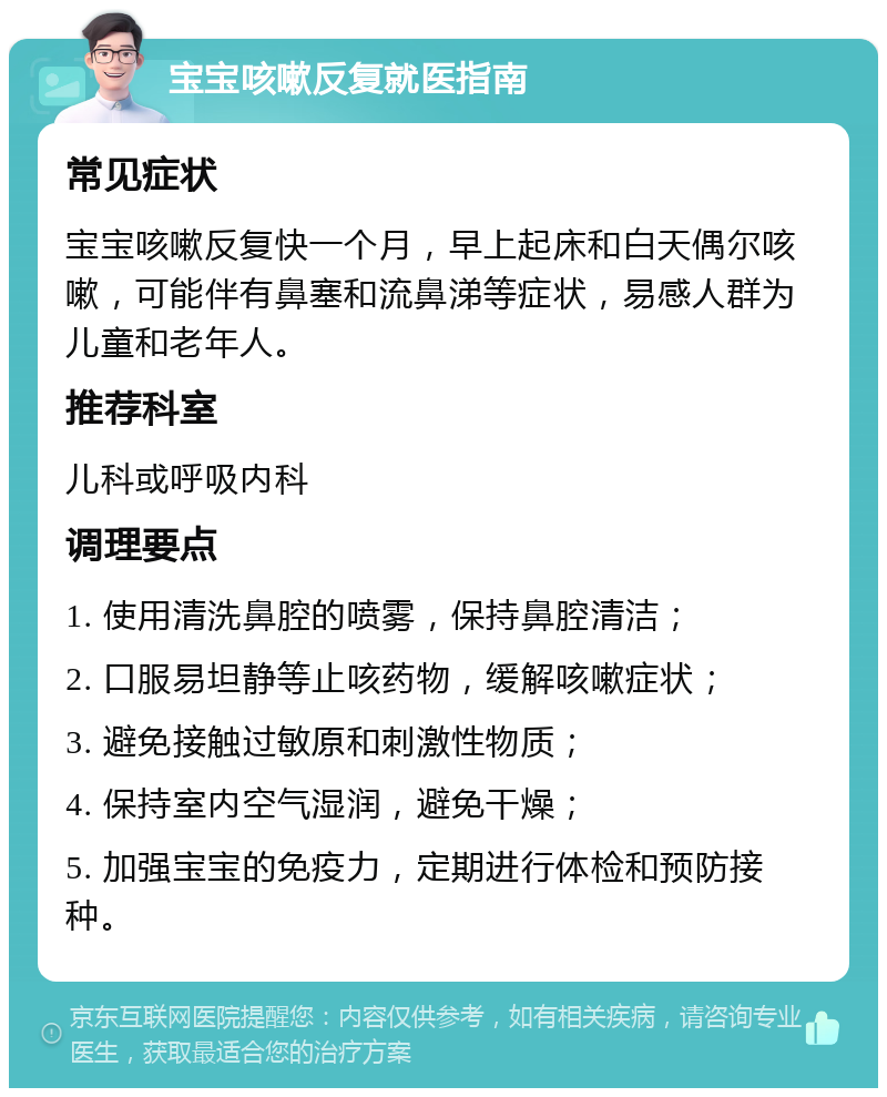 宝宝咳嗽反复就医指南 常见症状 宝宝咳嗽反复快一个月，早上起床和白天偶尔咳嗽，可能伴有鼻塞和流鼻涕等症状，易感人群为儿童和老年人。 推荐科室 儿科或呼吸内科 调理要点 1. 使用清洗鼻腔的喷雾，保持鼻腔清洁； 2. 口服易坦静等止咳药物，缓解咳嗽症状； 3. 避免接触过敏原和刺激性物质； 4. 保持室内空气湿润，避免干燥； 5. 加强宝宝的免疫力，定期进行体检和预防接种。