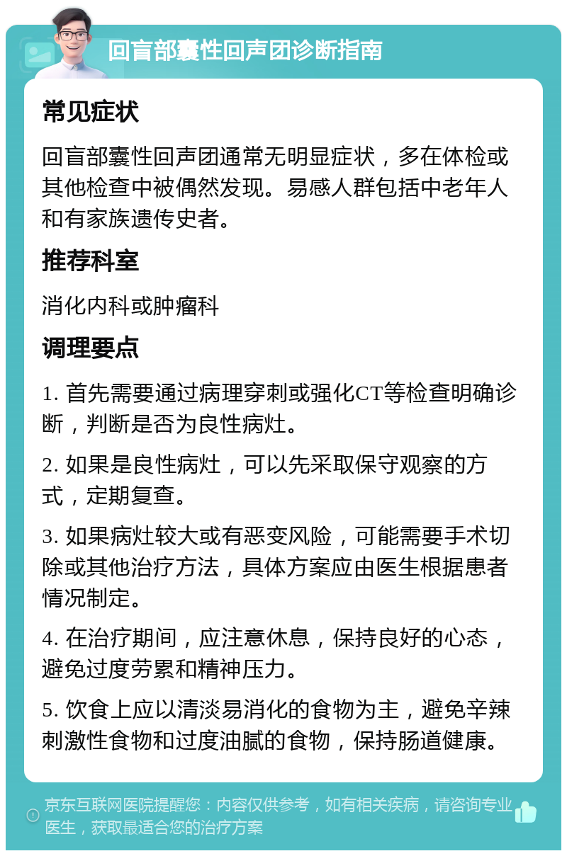 回盲部囊性回声团诊断指南 常见症状 回盲部囊性回声团通常无明显症状，多在体检或其他检查中被偶然发现。易感人群包括中老年人和有家族遗传史者。 推荐科室 消化内科或肿瘤科 调理要点 1. 首先需要通过病理穿刺或强化CT等检查明确诊断，判断是否为良性病灶。 2. 如果是良性病灶，可以先采取保守观察的方式，定期复查。 3. 如果病灶较大或有恶变风险，可能需要手术切除或其他治疗方法，具体方案应由医生根据患者情况制定。 4. 在治疗期间，应注意休息，保持良好的心态，避免过度劳累和精神压力。 5. 饮食上应以清淡易消化的食物为主，避免辛辣刺激性食物和过度油腻的食物，保持肠道健康。