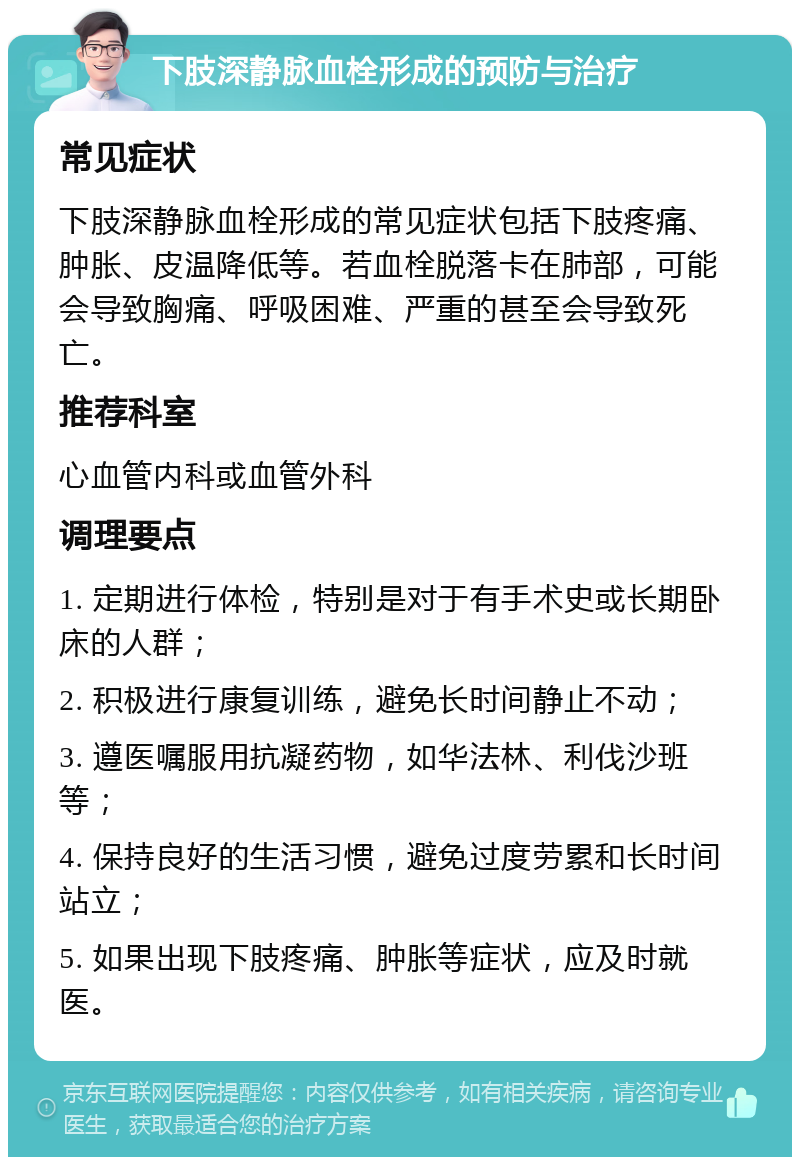 下肢深静脉血栓形成的预防与治疗 常见症状 下肢深静脉血栓形成的常见症状包括下肢疼痛、肿胀、皮温降低等。若血栓脱落卡在肺部，可能会导致胸痛、呼吸困难、严重的甚至会导致死亡。 推荐科室 心血管内科或血管外科 调理要点 1. 定期进行体检，特别是对于有手术史或长期卧床的人群； 2. 积极进行康复训练，避免长时间静止不动； 3. 遵医嘱服用抗凝药物，如华法林、利伐沙班等； 4. 保持良好的生活习惯，避免过度劳累和长时间站立； 5. 如果出现下肢疼痛、肿胀等症状，应及时就医。