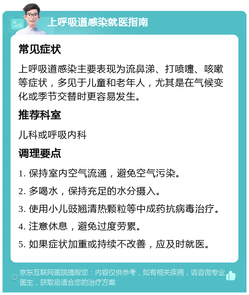 上呼吸道感染就医指南 常见症状 上呼吸道感染主要表现为流鼻涕、打喷嚏、咳嗽等症状，多见于儿童和老年人，尤其是在气候变化或季节交替时更容易发生。 推荐科室 儿科或呼吸内科 调理要点 1. 保持室内空气流通，避免空气污染。 2. 多喝水，保持充足的水分摄入。 3. 使用小儿豉翘清热颗粒等中成药抗病毒治疗。 4. 注意休息，避免过度劳累。 5. 如果症状加重或持续不改善，应及时就医。