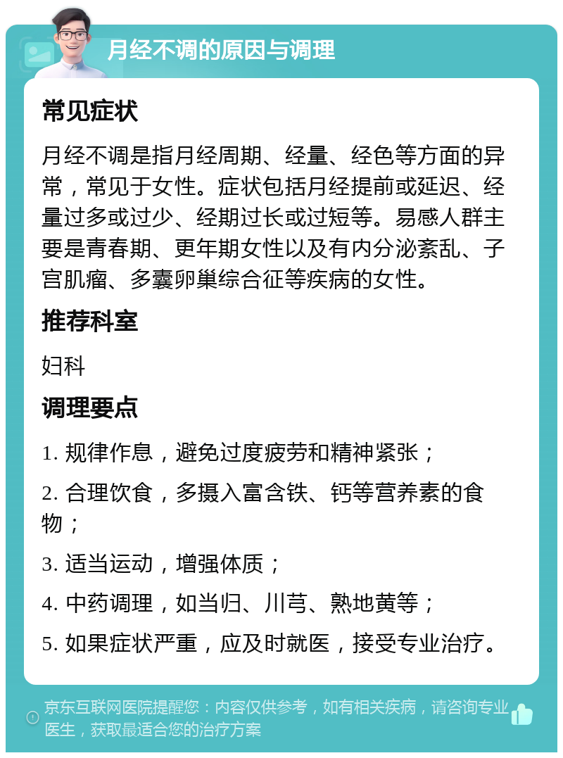 月经不调的原因与调理 常见症状 月经不调是指月经周期、经量、经色等方面的异常，常见于女性。症状包括月经提前或延迟、经量过多或过少、经期过长或过短等。易感人群主要是青春期、更年期女性以及有内分泌紊乱、子宫肌瘤、多囊卵巢综合征等疾病的女性。 推荐科室 妇科 调理要点 1. 规律作息，避免过度疲劳和精神紧张； 2. 合理饮食，多摄入富含铁、钙等营养素的食物； 3. 适当运动，增强体质； 4. 中药调理，如当归、川芎、熟地黄等； 5. 如果症状严重，应及时就医，接受专业治疗。