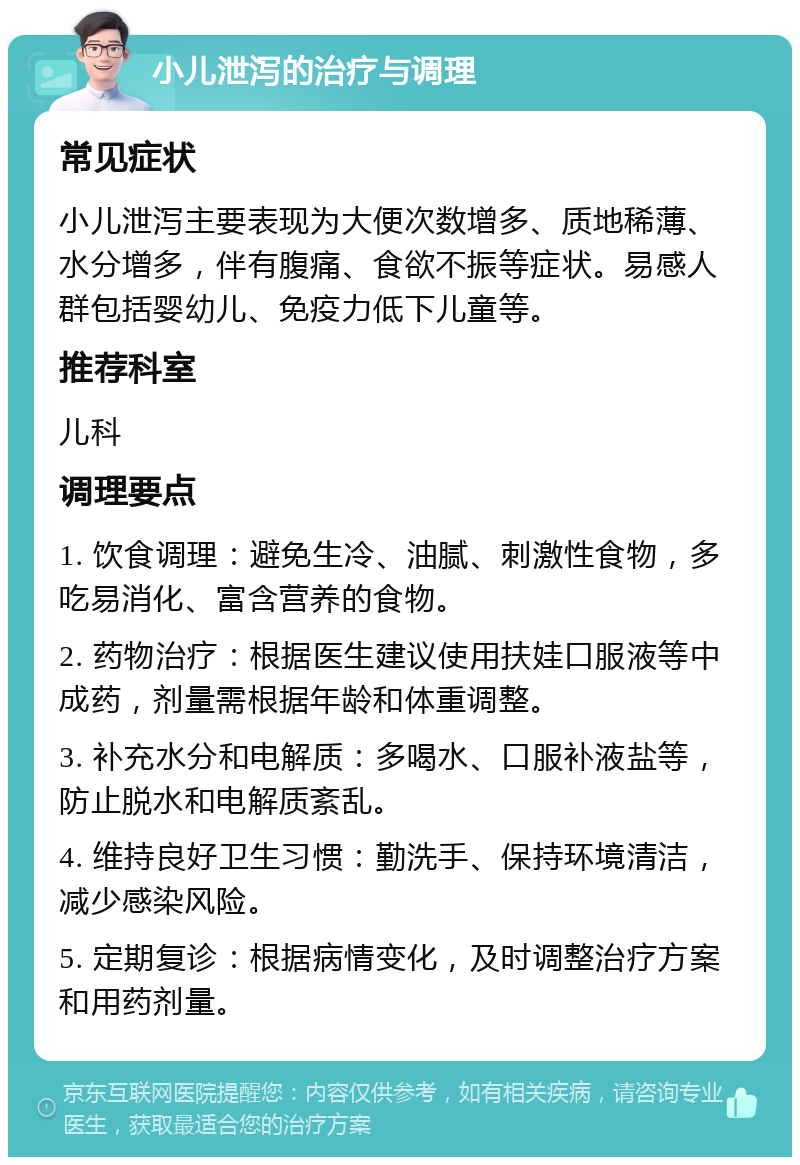 小儿泄泻的治疗与调理 常见症状 小儿泄泻主要表现为大便次数增多、质地稀薄、水分增多，伴有腹痛、食欲不振等症状。易感人群包括婴幼儿、免疫力低下儿童等。 推荐科室 儿科 调理要点 1. 饮食调理：避免生冷、油腻、刺激性食物，多吃易消化、富含营养的食物。 2. 药物治疗：根据医生建议使用扶娃口服液等中成药，剂量需根据年龄和体重调整。 3. 补充水分和电解质：多喝水、口服补液盐等，防止脱水和电解质紊乱。 4. 维持良好卫生习惯：勤洗手、保持环境清洁，减少感染风险。 5. 定期复诊：根据病情变化，及时调整治疗方案和用药剂量。