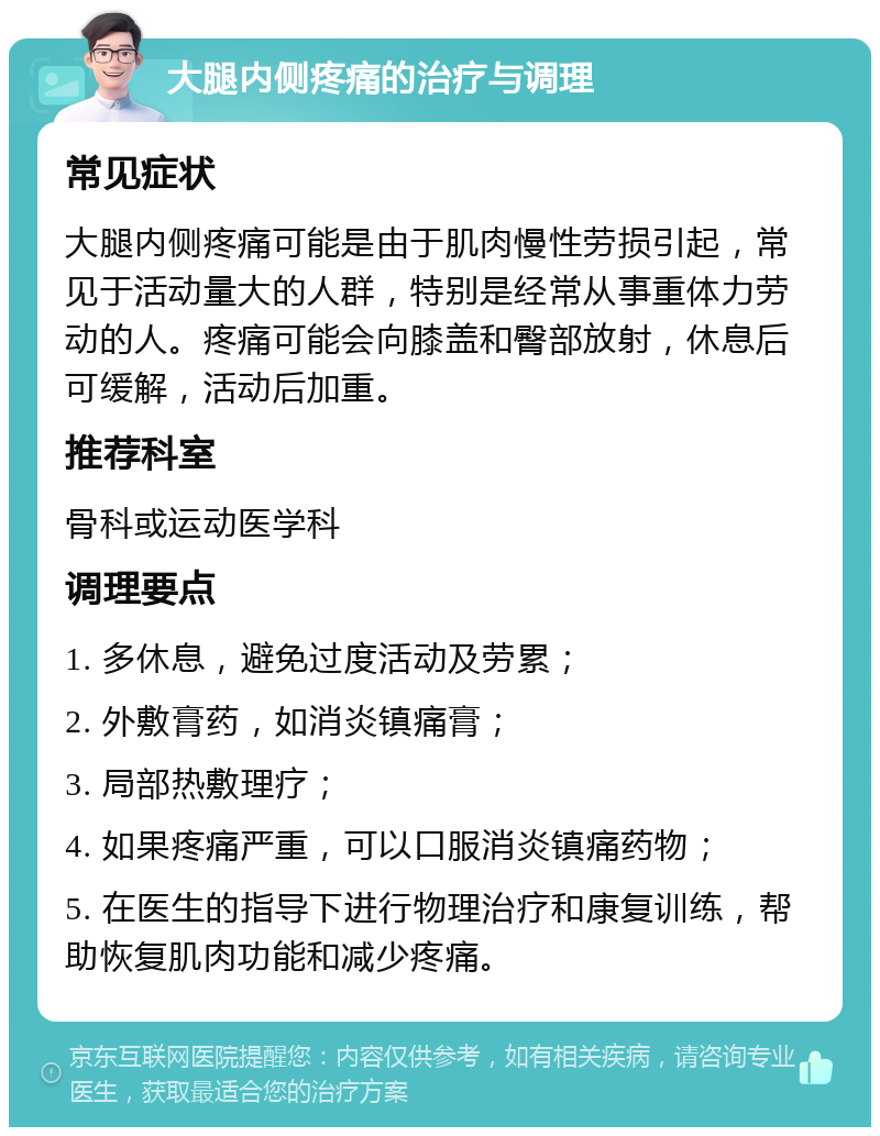 大腿内侧疼痛的治疗与调理 常见症状 大腿内侧疼痛可能是由于肌肉慢性劳损引起，常见于活动量大的人群，特别是经常从事重体力劳动的人。疼痛可能会向膝盖和臀部放射，休息后可缓解，活动后加重。 推荐科室 骨科或运动医学科 调理要点 1. 多休息，避免过度活动及劳累； 2. 外敷膏药，如消炎镇痛膏； 3. 局部热敷理疗； 4. 如果疼痛严重，可以口服消炎镇痛药物； 5. 在医生的指导下进行物理治疗和康复训练，帮助恢复肌肉功能和减少疼痛。