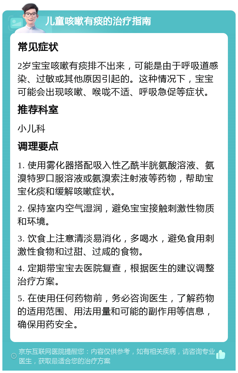 儿童咳嗽有痰的治疗指南 常见症状 2岁宝宝咳嗽有痰排不出来，可能是由于呼吸道感染、过敏或其他原因引起的。这种情况下，宝宝可能会出现咳嗽、喉咙不适、呼吸急促等症状。 推荐科室 小儿科 调理要点 1. 使用雾化器搭配吸入性乙酰半胱氨酸溶液、氨溴特罗口服溶液或氨溴索注射液等药物，帮助宝宝化痰和缓解咳嗽症状。 2. 保持室内空气湿润，避免宝宝接触刺激性物质和环境。 3. 饮食上注意清淡易消化，多喝水，避免食用刺激性食物和过甜、过咸的食物。 4. 定期带宝宝去医院复查，根据医生的建议调整治疗方案。 5. 在使用任何药物前，务必咨询医生，了解药物的适用范围、用法用量和可能的副作用等信息，确保用药安全。