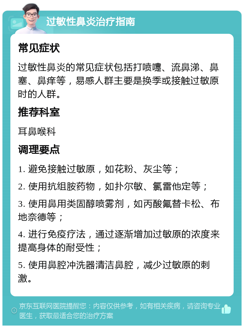 过敏性鼻炎治疗指南 常见症状 过敏性鼻炎的常见症状包括打喷嚏、流鼻涕、鼻塞、鼻痒等，易感人群主要是换季或接触过敏原时的人群。 推荐科室 耳鼻喉科 调理要点 1. 避免接触过敏原，如花粉、灰尘等； 2. 使用抗组胺药物，如扑尔敏、氯雷他定等； 3. 使用鼻用类固醇喷雾剂，如丙酸氟替卡松、布地奈德等； 4. 进行免疫疗法，通过逐渐增加过敏原的浓度来提高身体的耐受性； 5. 使用鼻腔冲洗器清洁鼻腔，减少过敏原的刺激。