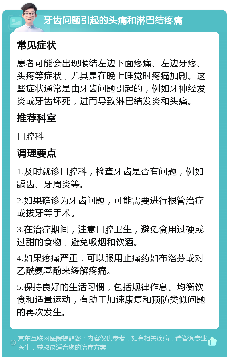 牙齿问题引起的头痛和淋巴结疼痛 常见症状 患者可能会出现喉结左边下面疼痛、左边牙疼、头疼等症状，尤其是在晚上睡觉时疼痛加剧。这些症状通常是由牙齿问题引起的，例如牙神经发炎或牙齿坏死，进而导致淋巴结发炎和头痛。 推荐科室 口腔科 调理要点 1.及时就诊口腔科，检查牙齿是否有问题，例如龋齿、牙周炎等。 2.如果确诊为牙齿问题，可能需要进行根管治疗或拔牙等手术。 3.在治疗期间，注意口腔卫生，避免食用过硬或过甜的食物，避免吸烟和饮酒。 4.如果疼痛严重，可以服用止痛药如布洛芬或对乙酰氨基酚来缓解疼痛。 5.保持良好的生活习惯，包括规律作息、均衡饮食和适量运动，有助于加速康复和预防类似问题的再次发生。