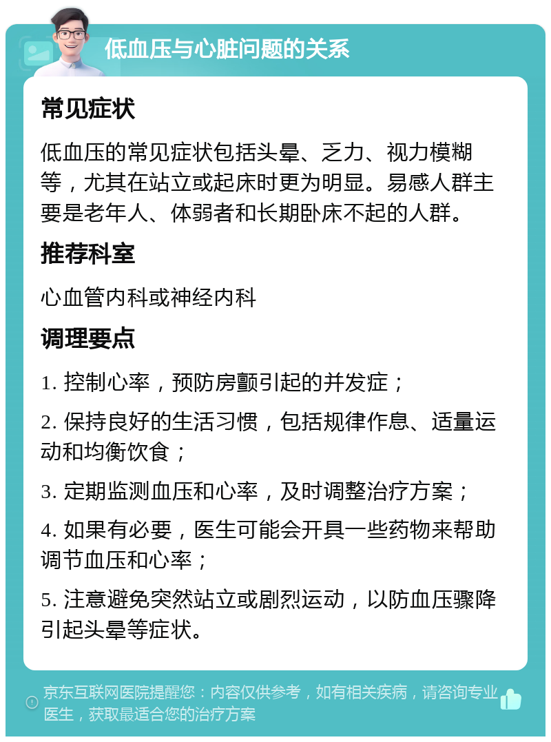 低血压与心脏问题的关系 常见症状 低血压的常见症状包括头晕、乏力、视力模糊等，尤其在站立或起床时更为明显。易感人群主要是老年人、体弱者和长期卧床不起的人群。 推荐科室 心血管内科或神经内科 调理要点 1. 控制心率，预防房颤引起的并发症； 2. 保持良好的生活习惯，包括规律作息、适量运动和均衡饮食； 3. 定期监测血压和心率，及时调整治疗方案； 4. 如果有必要，医生可能会开具一些药物来帮助调节血压和心率； 5. 注意避免突然站立或剧烈运动，以防血压骤降引起头晕等症状。