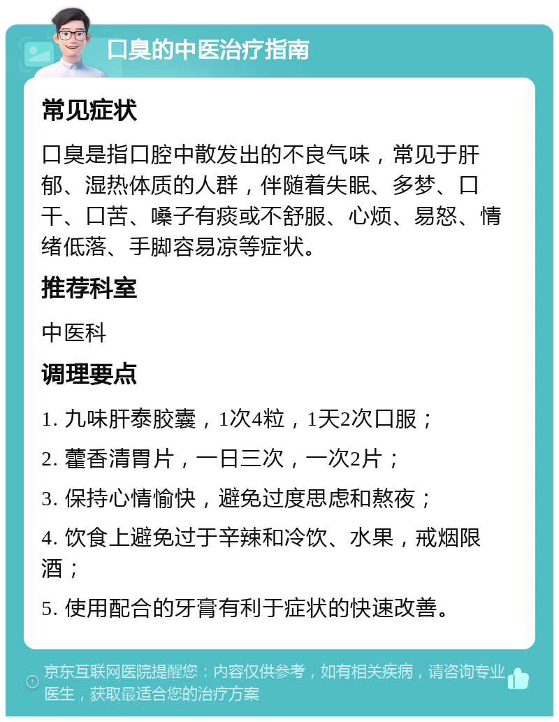 口臭的中医治疗指南 常见症状 口臭是指口腔中散发出的不良气味，常见于肝郁、湿热体质的人群，伴随着失眠、多梦、口干、口苦、嗓子有痰或不舒服、心烦、易怒、情绪低落、手脚容易凉等症状。 推荐科室 中医科 调理要点 1. 九味肝泰胶囊，1次4粒，1天2次口服； 2. 藿香清胃片，一日三次，一次2片； 3. 保持心情愉快，避免过度思虑和熬夜； 4. 饮食上避免过于辛辣和冷饮、水果，戒烟限酒； 5. 使用配合的牙膏有利于症状的快速改善。