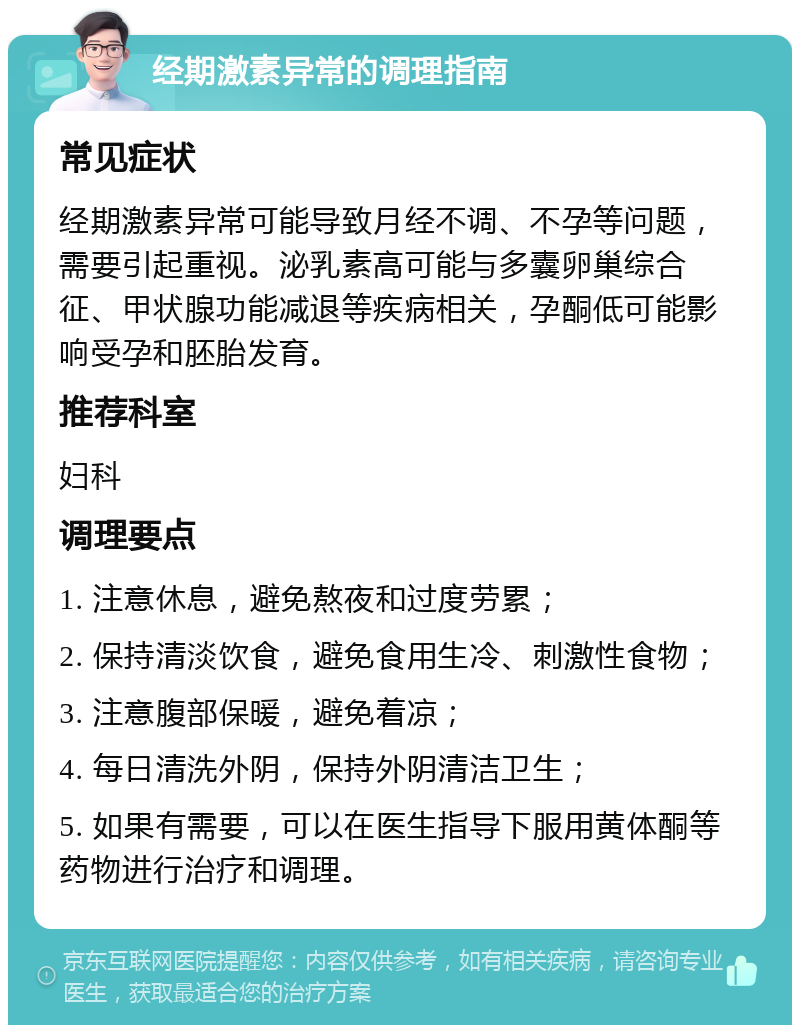 经期激素异常的调理指南 常见症状 经期激素异常可能导致月经不调、不孕等问题，需要引起重视。泌乳素高可能与多囊卵巢综合征、甲状腺功能减退等疾病相关，孕酮低可能影响受孕和胚胎发育。 推荐科室 妇科 调理要点 1. 注意休息，避免熬夜和过度劳累； 2. 保持清淡饮食，避免食用生冷、刺激性食物； 3. 注意腹部保暖，避免着凉； 4. 每日清洗外阴，保持外阴清洁卫生； 5. 如果有需要，可以在医生指导下服用黄体酮等药物进行治疗和调理。