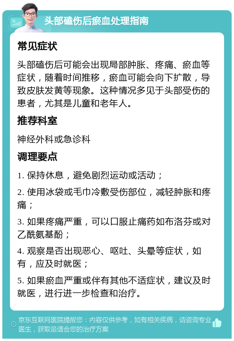 头部磕伤后瘀血处理指南 常见症状 头部磕伤后可能会出现局部肿胀、疼痛、瘀血等症状，随着时间推移，瘀血可能会向下扩散，导致皮肤发黄等现象。这种情况多见于头部受伤的患者，尤其是儿童和老年人。 推荐科室 神经外科或急诊科 调理要点 1. 保持休息，避免剧烈运动或活动； 2. 使用冰袋或毛巾冷敷受伤部位，减轻肿胀和疼痛； 3. 如果疼痛严重，可以口服止痛药如布洛芬或对乙酰氨基酚； 4. 观察是否出现恶心、呕吐、头晕等症状，如有，应及时就医； 5. 如果瘀血严重或伴有其他不适症状，建议及时就医，进行进一步检查和治疗。