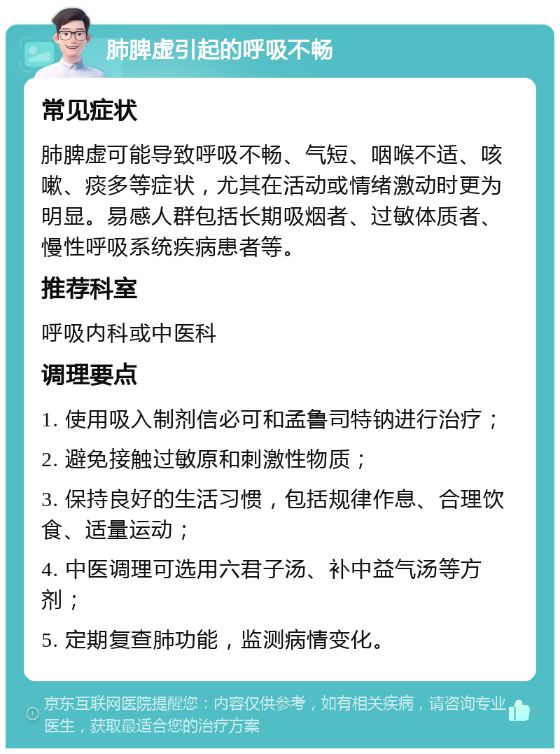 肺脾虚引起的呼吸不畅 常见症状 肺脾虚可能导致呼吸不畅、气短、咽喉不适、咳嗽、痰多等症状，尤其在活动或情绪激动时更为明显。易感人群包括长期吸烟者、过敏体质者、慢性呼吸系统疾病患者等。 推荐科室 呼吸内科或中医科 调理要点 1. 使用吸入制剂信必可和孟鲁司特钠进行治疗； 2. 避免接触过敏原和刺激性物质； 3. 保持良好的生活习惯，包括规律作息、合理饮食、适量运动； 4. 中医调理可选用六君子汤、补中益气汤等方剂； 5. 定期复查肺功能，监测病情变化。