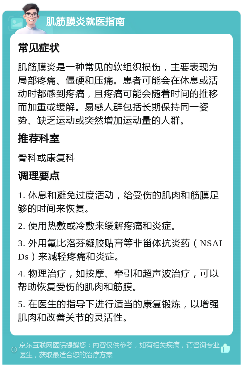 肌筋膜炎就医指南 常见症状 肌筋膜炎是一种常见的软组织损伤，主要表现为局部疼痛、僵硬和压痛。患者可能会在休息或活动时都感到疼痛，且疼痛可能会随着时间的推移而加重或缓解。易感人群包括长期保持同一姿势、缺乏运动或突然增加运动量的人群。 推荐科室 骨科或康复科 调理要点 1. 休息和避免过度活动，给受伤的肌肉和筋膜足够的时间来恢复。 2. 使用热敷或冷敷来缓解疼痛和炎症。 3. 外用氟比洛芬凝胶贴膏等非甾体抗炎药（NSAIDs）来减轻疼痛和炎症。 4. 物理治疗，如按摩、牵引和超声波治疗，可以帮助恢复受伤的肌肉和筋膜。 5. 在医生的指导下进行适当的康复锻炼，以增强肌肉和改善关节的灵活性。