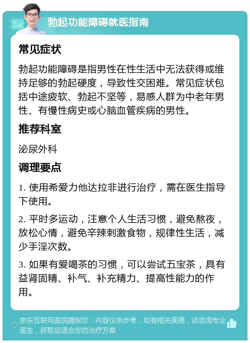 勃起功能障碍就医指南 常见症状 勃起功能障碍是指男性在性生活中无法获得或维持足够的勃起硬度，导致性交困难。常见症状包括中途疲软、勃起不坚等，易感人群为中老年男性、有慢性病史或心脑血管疾病的男性。 推荐科室 泌尿外科 调理要点 1. 使用希爱力他达拉非进行治疗，需在医生指导下使用。 2. 平时多运动，注意个人生活习惯，避免熬夜，放松心情，避免辛辣刺激食物，规律性生活，减少手淫次数。 3. 如果有爱喝茶的习惯，可以尝试五宝茶，具有益肾固精、补气、补充精力、提高性能力的作用。