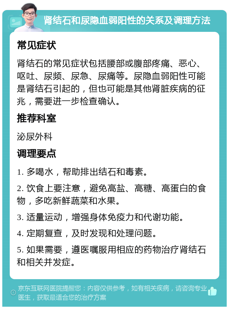 肾结石和尿隐血弱阳性的关系及调理方法 常见症状 肾结石的常见症状包括腰部或腹部疼痛、恶心、呕吐、尿频、尿急、尿痛等。尿隐血弱阳性可能是肾结石引起的，但也可能是其他肾脏疾病的征兆，需要进一步检查确认。 推荐科室 泌尿外科 调理要点 1. 多喝水，帮助排出结石和毒素。 2. 饮食上要注意，避免高盐、高糖、高蛋白的食物，多吃新鲜蔬菜和水果。 3. 适量运动，增强身体免疫力和代谢功能。 4. 定期复查，及时发现和处理问题。 5. 如果需要，遵医嘱服用相应的药物治疗肾结石和相关并发症。