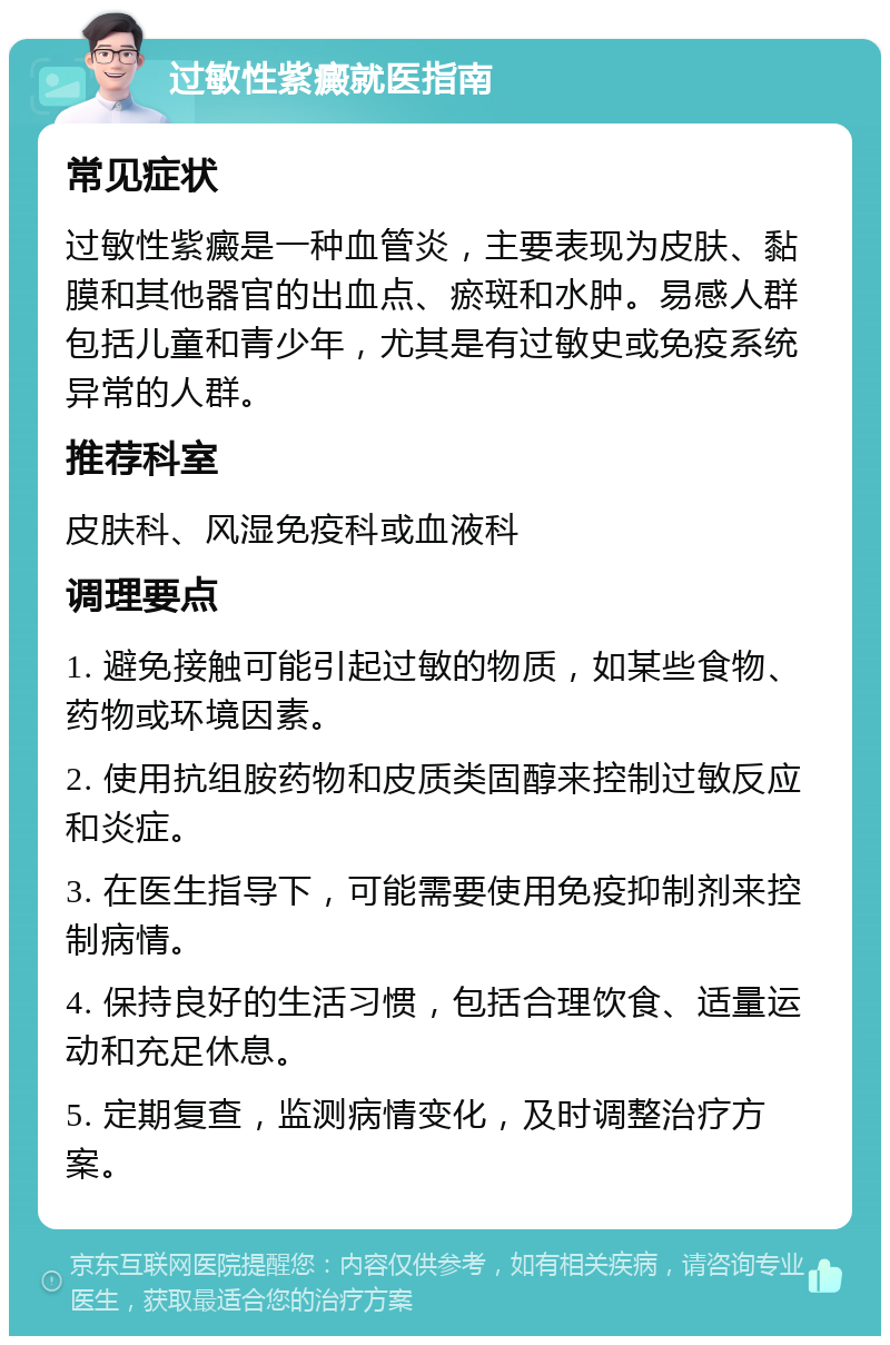 过敏性紫癜就医指南 常见症状 过敏性紫癜是一种血管炎，主要表现为皮肤、黏膜和其他器官的出血点、瘀斑和水肿。易感人群包括儿童和青少年，尤其是有过敏史或免疫系统异常的人群。 推荐科室 皮肤科、风湿免疫科或血液科 调理要点 1. 避免接触可能引起过敏的物质，如某些食物、药物或环境因素。 2. 使用抗组胺药物和皮质类固醇来控制过敏反应和炎症。 3. 在医生指导下，可能需要使用免疫抑制剂来控制病情。 4. 保持良好的生活习惯，包括合理饮食、适量运动和充足休息。 5. 定期复查，监测病情变化，及时调整治疗方案。