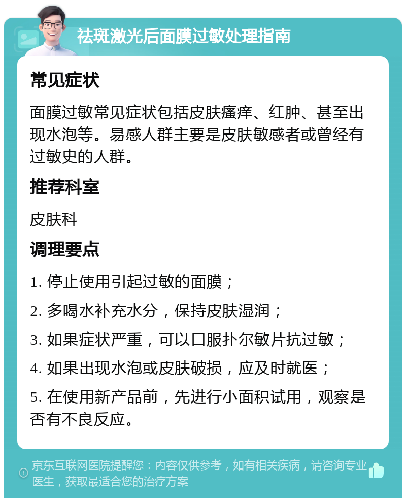 祛斑激光后面膜过敏处理指南 常见症状 面膜过敏常见症状包括皮肤瘙痒、红肿、甚至出现水泡等。易感人群主要是皮肤敏感者或曾经有过敏史的人群。 推荐科室 皮肤科 调理要点 1. 停止使用引起过敏的面膜； 2. 多喝水补充水分，保持皮肤湿润； 3. 如果症状严重，可以口服扑尔敏片抗过敏； 4. 如果出现水泡或皮肤破损，应及时就医； 5. 在使用新产品前，先进行小面积试用，观察是否有不良反应。