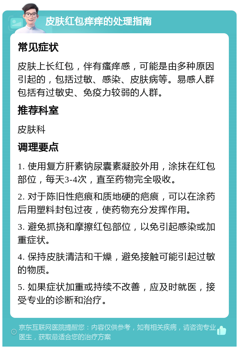 皮肤红包痒痒的处理指南 常见症状 皮肤上长红包，伴有瘙痒感，可能是由多种原因引起的，包括过敏、感染、皮肤病等。易感人群包括有过敏史、免疫力较弱的人群。 推荐科室 皮肤科 调理要点 1. 使用复方肝素钠尿囊素凝胶外用，涂抹在红包部位，每天3-4次，直至药物完全吸收。 2. 对于陈旧性疤痕和质地硬的疤痕，可以在涂药后用塑料封包过夜，使药物充分发挥作用。 3. 避免抓挠和摩擦红包部位，以免引起感染或加重症状。 4. 保持皮肤清洁和干燥，避免接触可能引起过敏的物质。 5. 如果症状加重或持续不改善，应及时就医，接受专业的诊断和治疗。