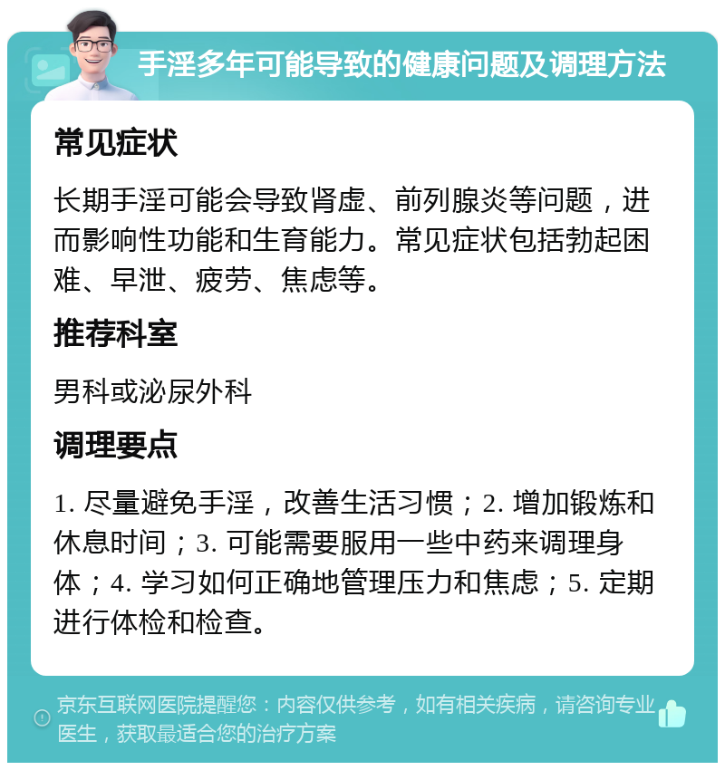 手淫多年可能导致的健康问题及调理方法 常见症状 长期手淫可能会导致肾虚、前列腺炎等问题，进而影响性功能和生育能力。常见症状包括勃起困难、早泄、疲劳、焦虑等。 推荐科室 男科或泌尿外科 调理要点 1. 尽量避免手淫，改善生活习惯；2. 增加锻炼和休息时间；3. 可能需要服用一些中药来调理身体；4. 学习如何正确地管理压力和焦虑；5. 定期进行体检和检查。