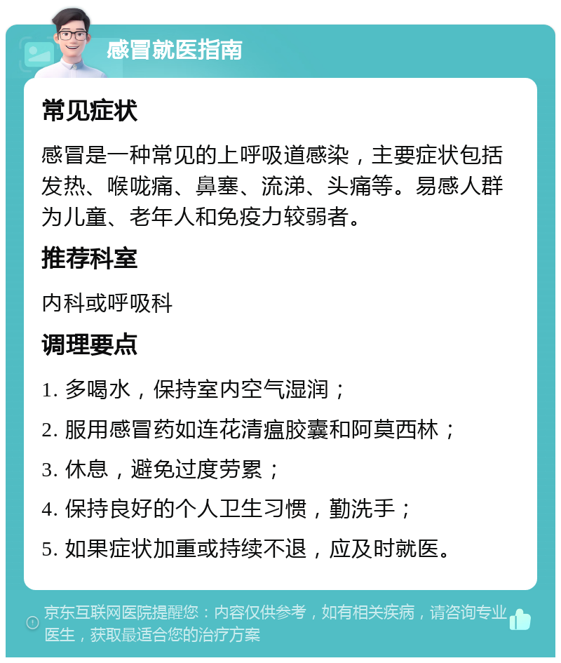 感冒就医指南 常见症状 感冒是一种常见的上呼吸道感染，主要症状包括发热、喉咙痛、鼻塞、流涕、头痛等。易感人群为儿童、老年人和免疫力较弱者。 推荐科室 内科或呼吸科 调理要点 1. 多喝水，保持室内空气湿润； 2. 服用感冒药如连花清瘟胶囊和阿莫西林； 3. 休息，避免过度劳累； 4. 保持良好的个人卫生习惯，勤洗手； 5. 如果症状加重或持续不退，应及时就医。