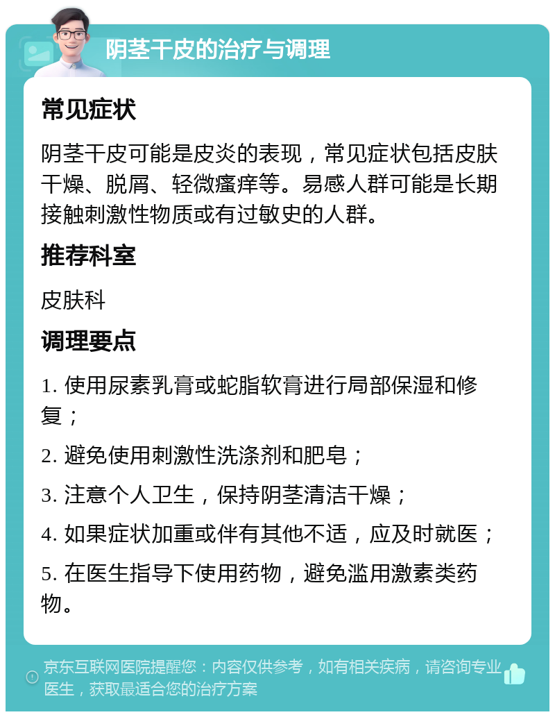 阴茎干皮的治疗与调理 常见症状 阴茎干皮可能是皮炎的表现，常见症状包括皮肤干燥、脱屑、轻微瘙痒等。易感人群可能是长期接触刺激性物质或有过敏史的人群。 推荐科室 皮肤科 调理要点 1. 使用尿素乳膏或蛇脂软膏进行局部保湿和修复； 2. 避免使用刺激性洗涤剂和肥皂； 3. 注意个人卫生，保持阴茎清洁干燥； 4. 如果症状加重或伴有其他不适，应及时就医； 5. 在医生指导下使用药物，避免滥用激素类药物。