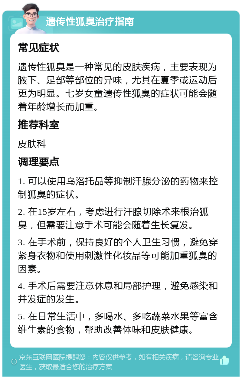 遗传性狐臭治疗指南 常见症状 遗传性狐臭是一种常见的皮肤疾病，主要表现为腋下、足部等部位的异味，尤其在夏季或运动后更为明显。七岁女童遗传性狐臭的症状可能会随着年龄增长而加重。 推荐科室 皮肤科 调理要点 1. 可以使用乌洛托品等抑制汗腺分泌的药物来控制狐臭的症状。 2. 在15岁左右，考虑进行汗腺切除术来根治狐臭，但需要注意手术可能会随着生长复发。 3. 在手术前，保持良好的个人卫生习惯，避免穿紧身衣物和使用刺激性化妆品等可能加重狐臭的因素。 4. 手术后需要注意休息和局部护理，避免感染和并发症的发生。 5. 在日常生活中，多喝水、多吃蔬菜水果等富含维生素的食物，帮助改善体味和皮肤健康。