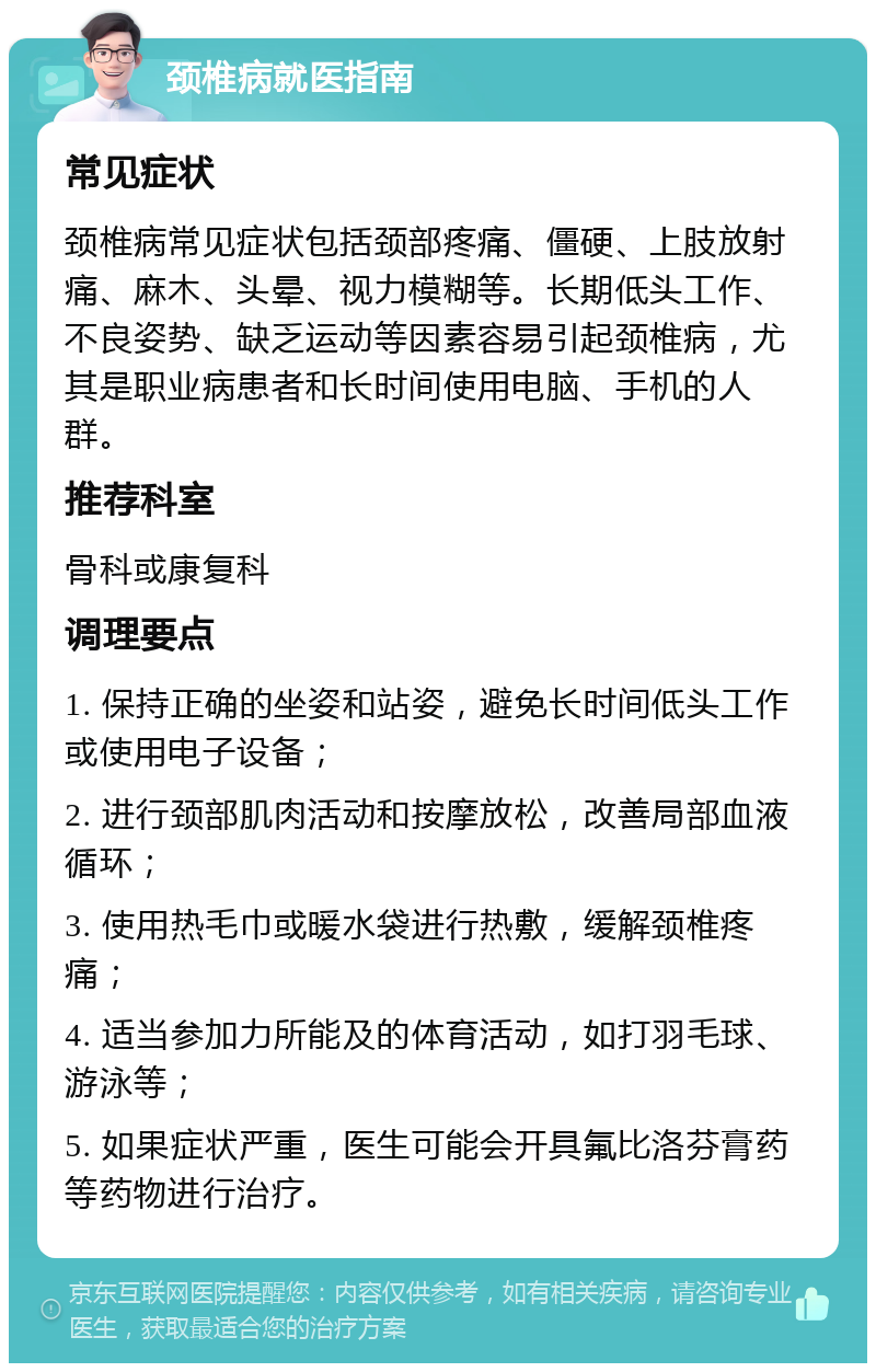 颈椎病就医指南 常见症状 颈椎病常见症状包括颈部疼痛、僵硬、上肢放射痛、麻木、头晕、视力模糊等。长期低头工作、不良姿势、缺乏运动等因素容易引起颈椎病，尤其是职业病患者和长时间使用电脑、手机的人群。 推荐科室 骨科或康复科 调理要点 1. 保持正确的坐姿和站姿，避免长时间低头工作或使用电子设备； 2. 进行颈部肌肉活动和按摩放松，改善局部血液循环； 3. 使用热毛巾或暖水袋进行热敷，缓解颈椎疼痛； 4. 适当参加力所能及的体育活动，如打羽毛球、游泳等； 5. 如果症状严重，医生可能会开具氟比洛芬膏药等药物进行治疗。