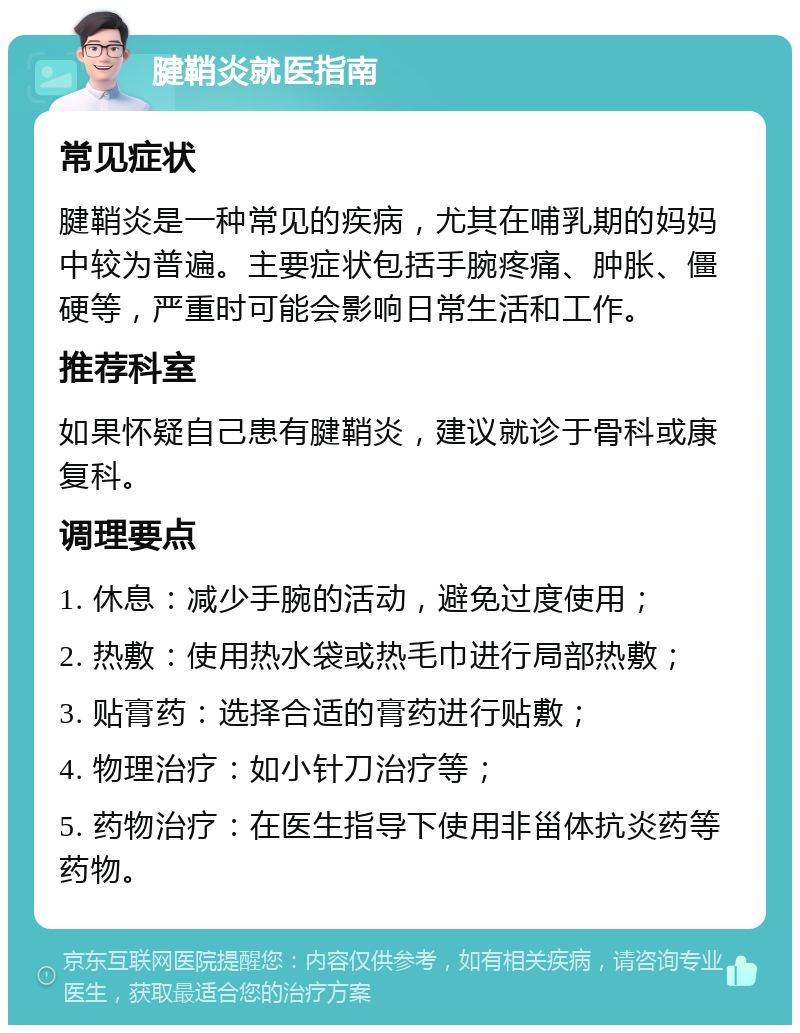 腱鞘炎就医指南 常见症状 腱鞘炎是一种常见的疾病，尤其在哺乳期的妈妈中较为普遍。主要症状包括手腕疼痛、肿胀、僵硬等，严重时可能会影响日常生活和工作。 推荐科室 如果怀疑自己患有腱鞘炎，建议就诊于骨科或康复科。 调理要点 1. 休息：减少手腕的活动，避免过度使用； 2. 热敷：使用热水袋或热毛巾进行局部热敷； 3. 贴膏药：选择合适的膏药进行贴敷； 4. 物理治疗：如小针刀治疗等； 5. 药物治疗：在医生指导下使用非甾体抗炎药等药物。