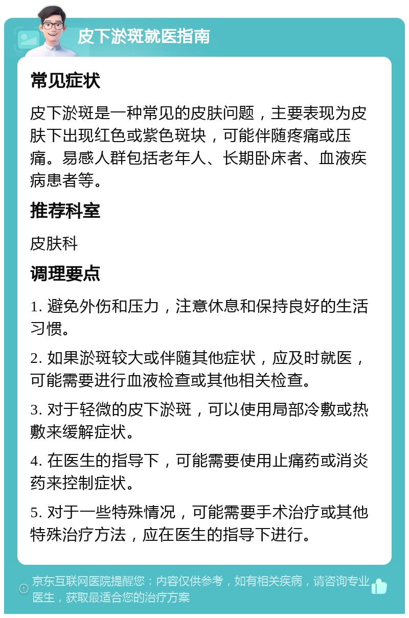 皮下淤斑就医指南 常见症状 皮下淤斑是一种常见的皮肤问题，主要表现为皮肤下出现红色或紫色斑块，可能伴随疼痛或压痛。易感人群包括老年人、长期卧床者、血液疾病患者等。 推荐科室 皮肤科 调理要点 1. 避免外伤和压力，注意休息和保持良好的生活习惯。 2. 如果淤斑较大或伴随其他症状，应及时就医，可能需要进行血液检查或其他相关检查。 3. 对于轻微的皮下淤斑，可以使用局部冷敷或热敷来缓解症状。 4. 在医生的指导下，可能需要使用止痛药或消炎药来控制症状。 5. 对于一些特殊情况，可能需要手术治疗或其他特殊治疗方法，应在医生的指导下进行。