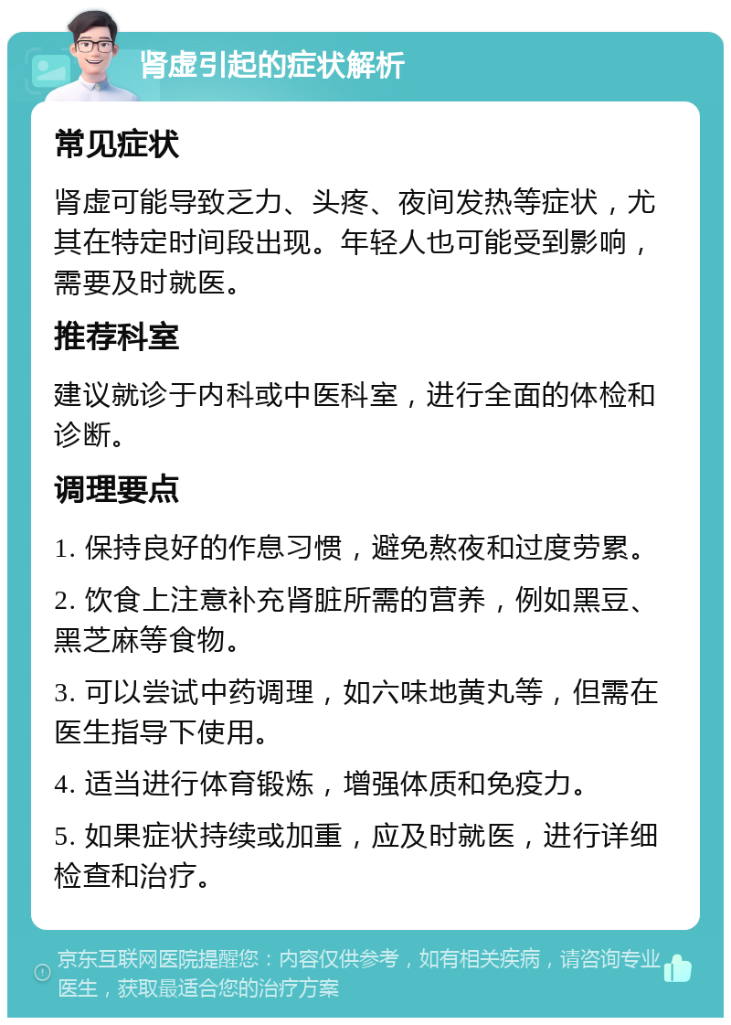 肾虚引起的症状解析 常见症状 肾虚可能导致乏力、头疼、夜间发热等症状，尤其在特定时间段出现。年轻人也可能受到影响，需要及时就医。 推荐科室 建议就诊于内科或中医科室，进行全面的体检和诊断。 调理要点 1. 保持良好的作息习惯，避免熬夜和过度劳累。 2. 饮食上注意补充肾脏所需的营养，例如黑豆、黑芝麻等食物。 3. 可以尝试中药调理，如六味地黄丸等，但需在医生指导下使用。 4. 适当进行体育锻炼，增强体质和免疫力。 5. 如果症状持续或加重，应及时就医，进行详细检查和治疗。