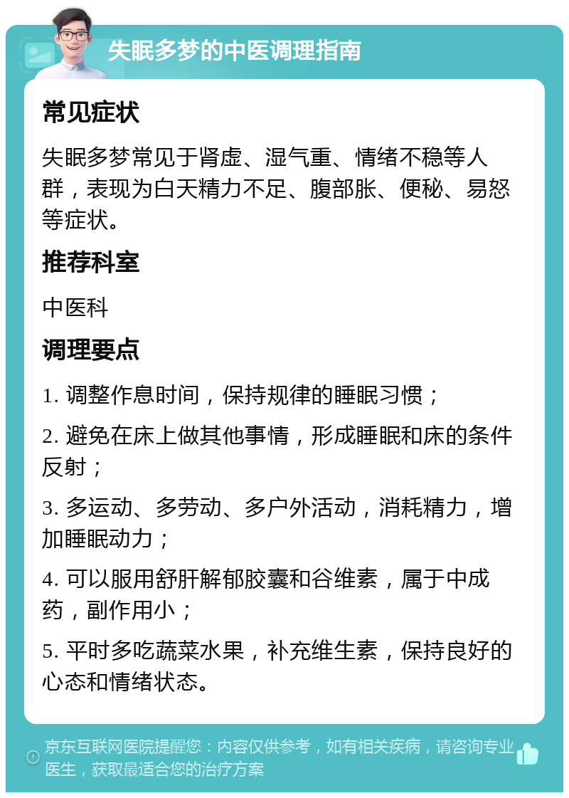 失眠多梦的中医调理指南 常见症状 失眠多梦常见于肾虚、湿气重、情绪不稳等人群，表现为白天精力不足、腹部胀、便秘、易怒等症状。 推荐科室 中医科 调理要点 1. 调整作息时间，保持规律的睡眠习惯； 2. 避免在床上做其他事情，形成睡眠和床的条件反射； 3. 多运动、多劳动、多户外活动，消耗精力，增加睡眠动力； 4. 可以服用舒肝解郁胶囊和谷维素，属于中成药，副作用小； 5. 平时多吃蔬菜水果，补充维生素，保持良好的心态和情绪状态。