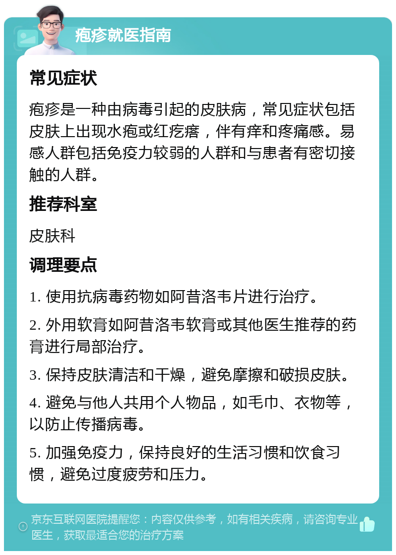 疱疹就医指南 常见症状 疱疹是一种由病毒引起的皮肤病，常见症状包括皮肤上出现水疱或红疙瘩，伴有痒和疼痛感。易感人群包括免疫力较弱的人群和与患者有密切接触的人群。 推荐科室 皮肤科 调理要点 1. 使用抗病毒药物如阿昔洛韦片进行治疗。 2. 外用软膏如阿昔洛韦软膏或其他医生推荐的药膏进行局部治疗。 3. 保持皮肤清洁和干燥，避免摩擦和破损皮肤。 4. 避免与他人共用个人物品，如毛巾、衣物等，以防止传播病毒。 5. 加强免疫力，保持良好的生活习惯和饮食习惯，避免过度疲劳和压力。