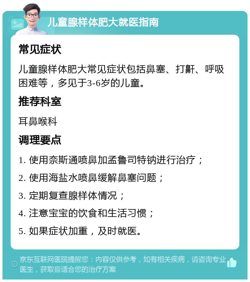 儿童腺样体肥大就医指南 常见症状 儿童腺样体肥大常见症状包括鼻塞、打鼾、呼吸困难等，多见于3-6岁的儿童。 推荐科室 耳鼻喉科 调理要点 1. 使用奈斯通喷鼻加孟鲁司特钠进行治疗； 2. 使用海盐水喷鼻缓解鼻塞问题； 3. 定期复查腺样体情况； 4. 注意宝宝的饮食和生活习惯； 5. 如果症状加重，及时就医。