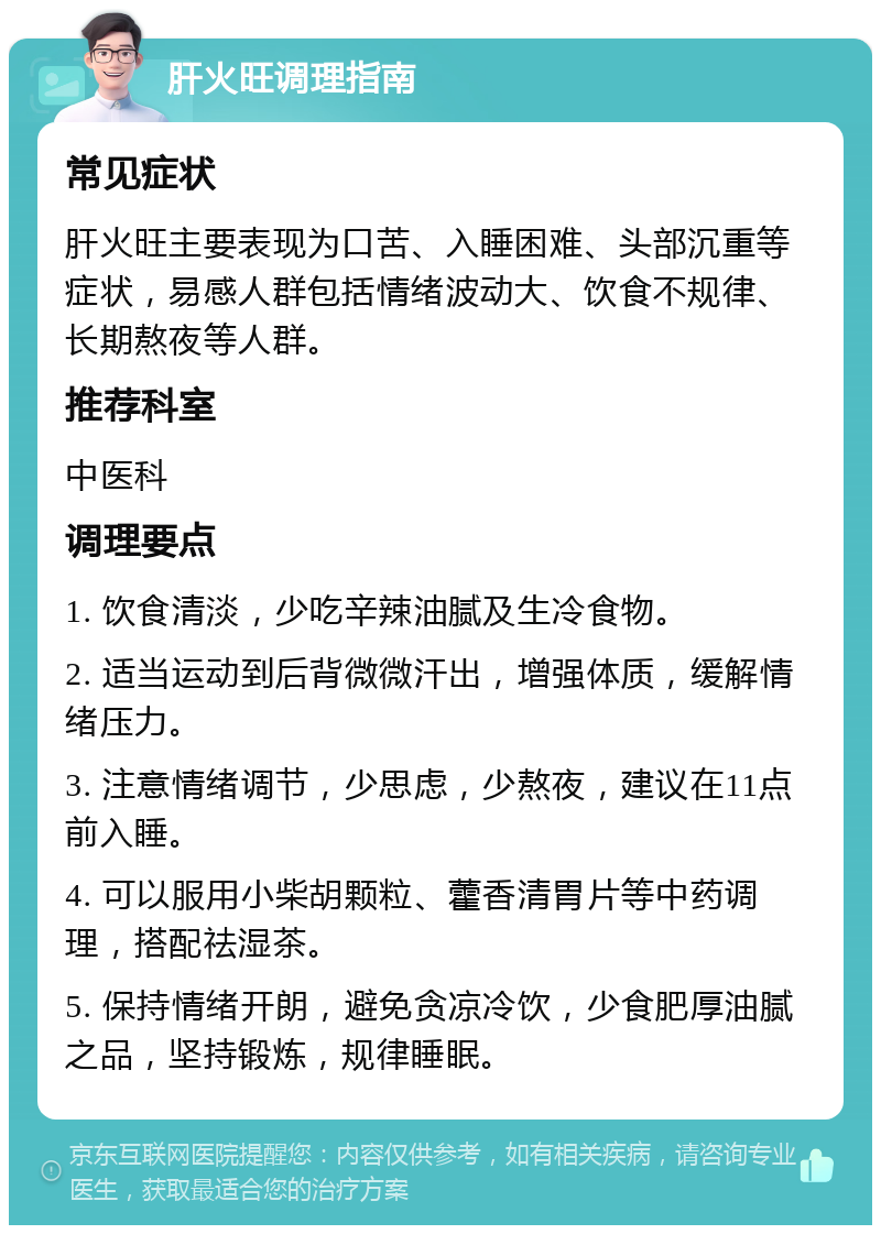 肝火旺调理指南 常见症状 肝火旺主要表现为口苦、入睡困难、头部沉重等症状，易感人群包括情绪波动大、饮食不规律、长期熬夜等人群。 推荐科室 中医科 调理要点 1. 饮食清淡，少吃辛辣油腻及生冷食物。 2. 适当运动到后背微微汗出，增强体质，缓解情绪压力。 3. 注意情绪调节，少思虑，少熬夜，建议在11点前入睡。 4. 可以服用小柴胡颗粒、藿香清胃片等中药调理，搭配祛湿茶。 5. 保持情绪开朗，避免贪凉冷饮，少食肥厚油腻之品，坚持锻炼，规律睡眠。