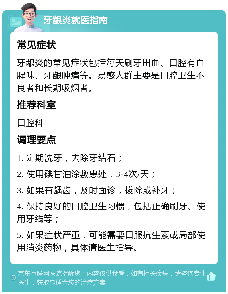 牙龈炎就医指南 常见症状 牙龈炎的常见症状包括每天刷牙出血、口腔有血腥味、牙龈肿痛等。易感人群主要是口腔卫生不良者和长期吸烟者。 推荐科室 口腔科 调理要点 1. 定期洗牙，去除牙结石； 2. 使用碘甘油涂敷患处，3-4次/天； 3. 如果有龋齿，及时面诊，拔除或补牙； 4. 保持良好的口腔卫生习惯，包括正确刷牙、使用牙线等； 5. 如果症状严重，可能需要口服抗生素或局部使用消炎药物，具体请医生指导。