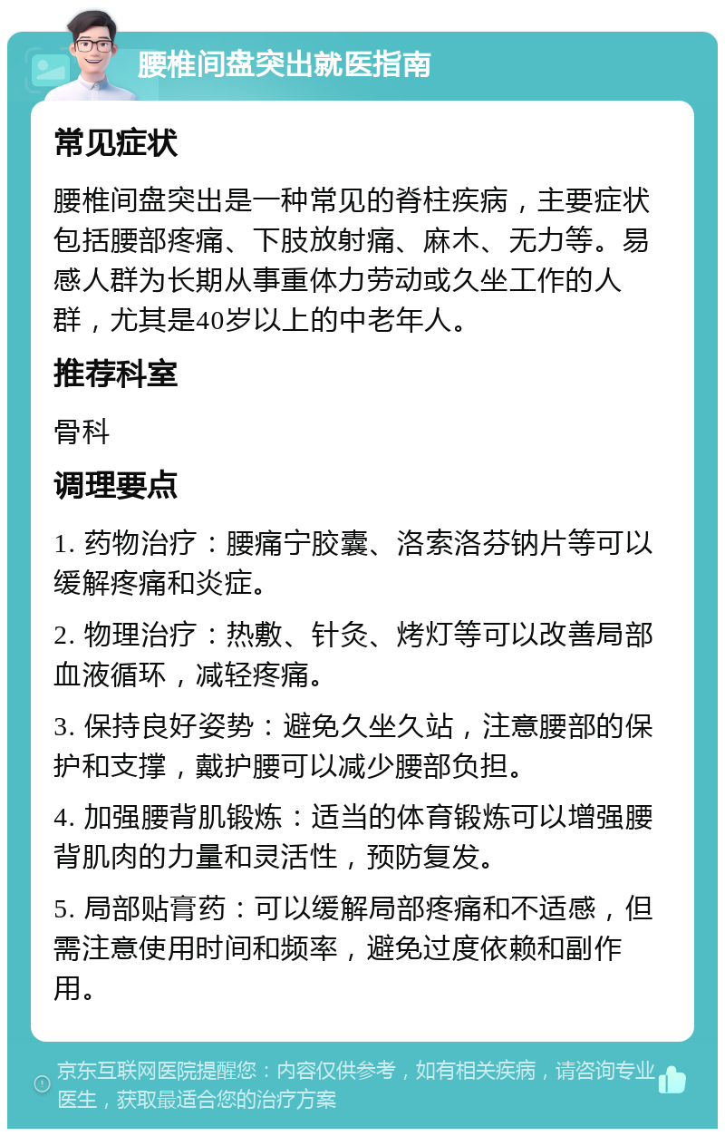 腰椎间盘突出就医指南 常见症状 腰椎间盘突出是一种常见的脊柱疾病，主要症状包括腰部疼痛、下肢放射痛、麻木、无力等。易感人群为长期从事重体力劳动或久坐工作的人群，尤其是40岁以上的中老年人。 推荐科室 骨科 调理要点 1. 药物治疗：腰痛宁胶囊、洛索洛芬钠片等可以缓解疼痛和炎症。 2. 物理治疗：热敷、针灸、烤灯等可以改善局部血液循环，减轻疼痛。 3. 保持良好姿势：避免久坐久站，注意腰部的保护和支撑，戴护腰可以减少腰部负担。 4. 加强腰背肌锻炼：适当的体育锻炼可以增强腰背肌肉的力量和灵活性，预防复发。 5. 局部贴膏药：可以缓解局部疼痛和不适感，但需注意使用时间和频率，避免过度依赖和副作用。