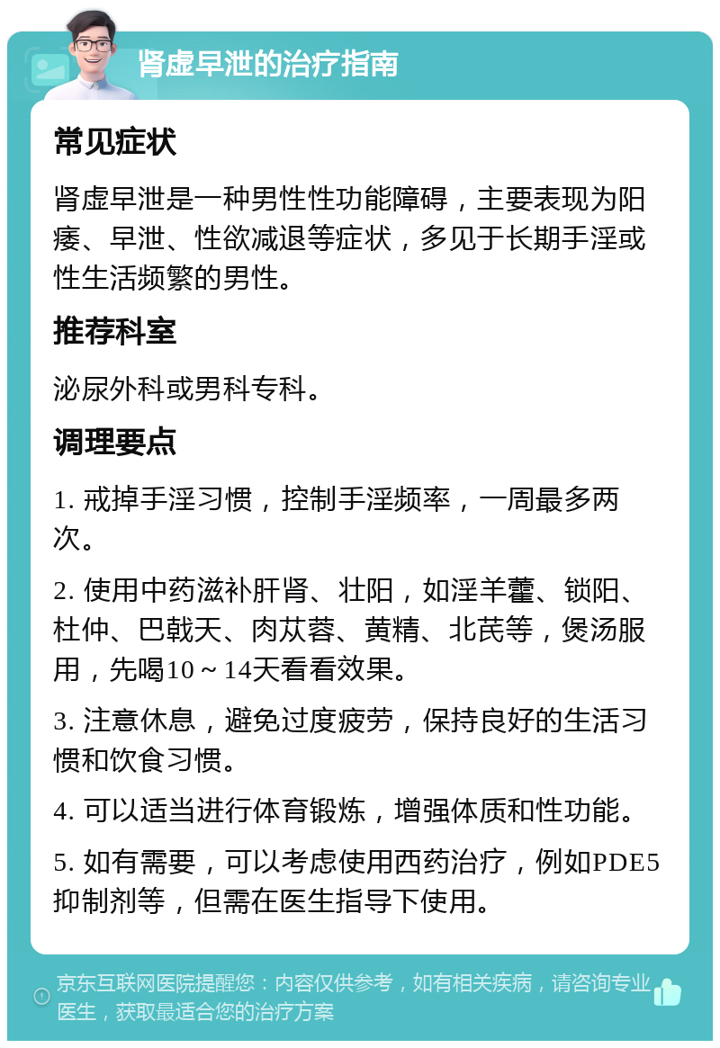 肾虚早泄的治疗指南 常见症状 肾虚早泄是一种男性性功能障碍，主要表现为阳痿、早泄、性欲减退等症状，多见于长期手淫或性生活频繁的男性。 推荐科室 泌尿外科或男科专科。 调理要点 1. 戒掉手淫习惯，控制手淫频率，一周最多两次。 2. 使用中药滋补肝肾、壮阳，如淫羊藿、锁阳、杜仲、巴戟天、肉苁蓉、黄精、北芪等，煲汤服用，先喝10～14天看看效果。 3. 注意休息，避免过度疲劳，保持良好的生活习惯和饮食习惯。 4. 可以适当进行体育锻炼，增强体质和性功能。 5. 如有需要，可以考虑使用西药治疗，例如PDE5抑制剂等，但需在医生指导下使用。