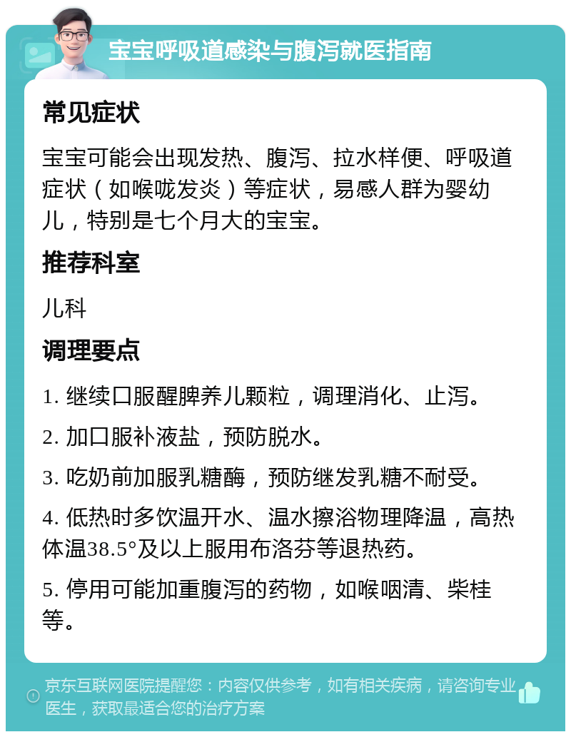 宝宝呼吸道感染与腹泻就医指南 常见症状 宝宝可能会出现发热、腹泻、拉水样便、呼吸道症状（如喉咙发炎）等症状，易感人群为婴幼儿，特别是七个月大的宝宝。 推荐科室 儿科 调理要点 1. 继续口服醒脾养儿颗粒，调理消化、止泻。 2. 加口服补液盐，预防脱水。 3. 吃奶前加服乳糖酶，预防继发乳糖不耐受。 4. 低热时多饮温开水、温水擦浴物理降温，高热体温38.5°及以上服用布洛芬等退热药。 5. 停用可能加重腹泻的药物，如喉咽清、柴桂等。