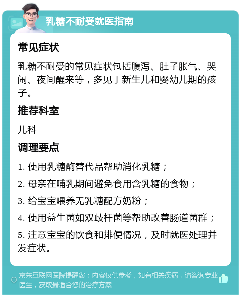 乳糖不耐受就医指南 常见症状 乳糖不耐受的常见症状包括腹泻、肚子胀气、哭闹、夜间醒来等，多见于新生儿和婴幼儿期的孩子。 推荐科室 儿科 调理要点 1. 使用乳糖酶替代品帮助消化乳糖； 2. 母亲在哺乳期间避免食用含乳糖的食物； 3. 给宝宝喂养无乳糖配方奶粉； 4. 使用益生菌如双歧杆菌等帮助改善肠道菌群； 5. 注意宝宝的饮食和排便情况，及时就医处理并发症状。