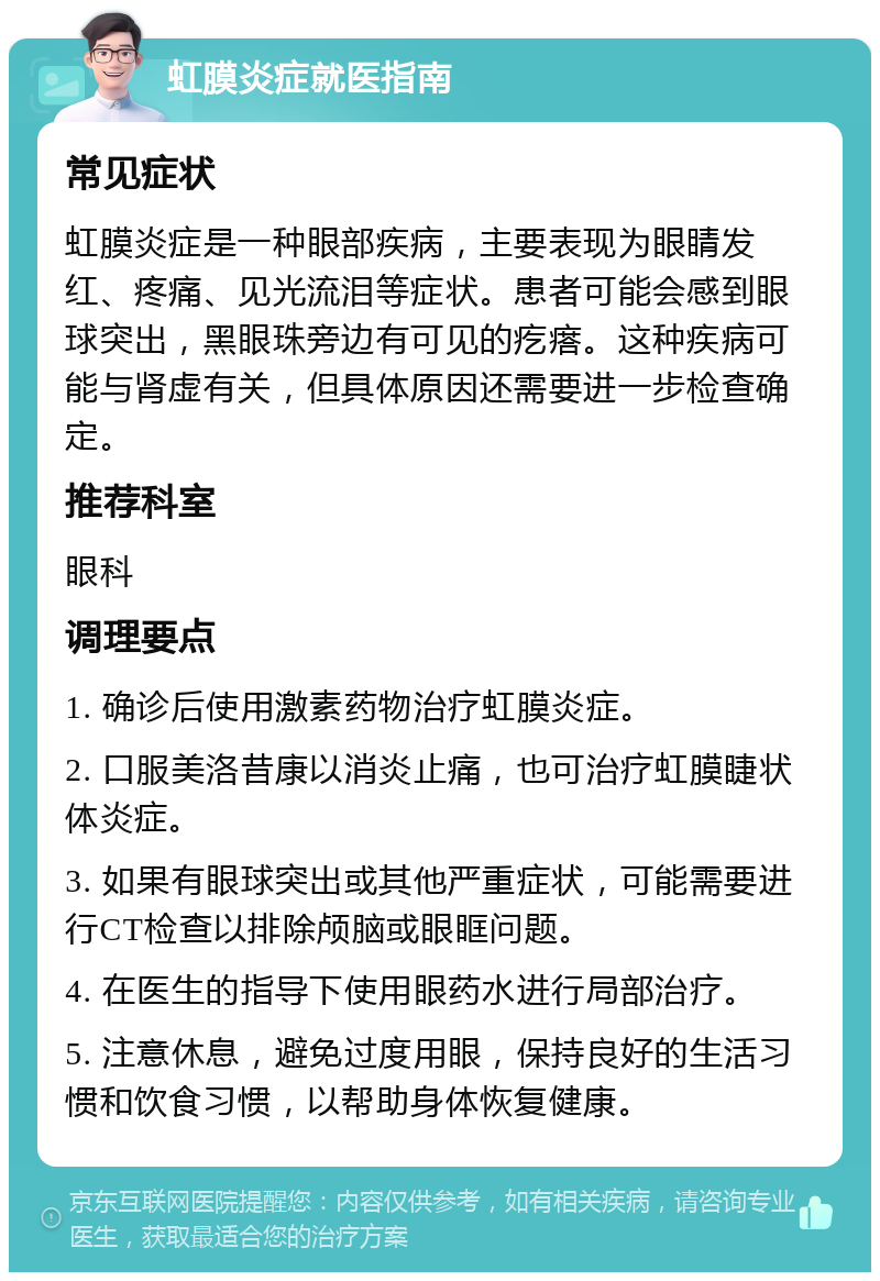 虹膜炎症就医指南 常见症状 虹膜炎症是一种眼部疾病，主要表现为眼睛发红、疼痛、见光流泪等症状。患者可能会感到眼球突出，黑眼珠旁边有可见的疙瘩。这种疾病可能与肾虚有关，但具体原因还需要进一步检查确定。 推荐科室 眼科 调理要点 1. 确诊后使用激素药物治疗虹膜炎症。 2. 口服美洛昔康以消炎止痛，也可治疗虹膜睫状体炎症。 3. 如果有眼球突出或其他严重症状，可能需要进行CT检查以排除颅脑或眼眶问题。 4. 在医生的指导下使用眼药水进行局部治疗。 5. 注意休息，避免过度用眼，保持良好的生活习惯和饮食习惯，以帮助身体恢复健康。