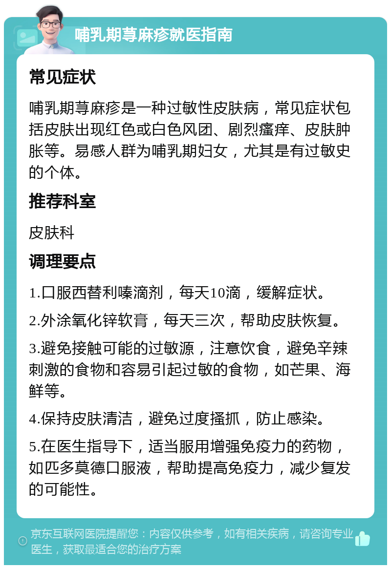 哺乳期荨麻疹就医指南 常见症状 哺乳期荨麻疹是一种过敏性皮肤病，常见症状包括皮肤出现红色或白色风团、剧烈瘙痒、皮肤肿胀等。易感人群为哺乳期妇女，尤其是有过敏史的个体。 推荐科室 皮肤科 调理要点 1.口服西替利嗪滴剂，每天10滴，缓解症状。 2.外涂氧化锌软膏，每天三次，帮助皮肤恢复。 3.避免接触可能的过敏源，注意饮食，避免辛辣刺激的食物和容易引起过敏的食物，如芒果、海鲜等。 4.保持皮肤清洁，避免过度搔抓，防止感染。 5.在医生指导下，适当服用增强免疫力的药物，如匹多莫德口服液，帮助提高免疫力，减少复发的可能性。