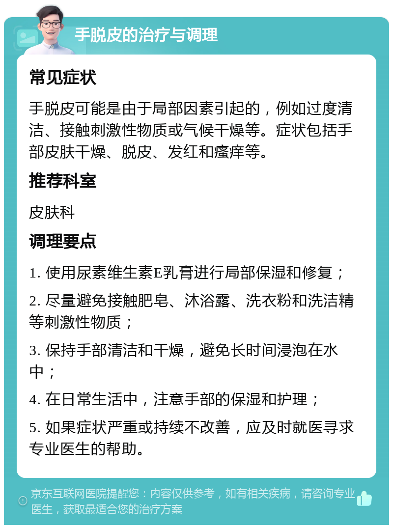 手脱皮的治疗与调理 常见症状 手脱皮可能是由于局部因素引起的，例如过度清洁、接触刺激性物质或气候干燥等。症状包括手部皮肤干燥、脱皮、发红和瘙痒等。 推荐科室 皮肤科 调理要点 1. 使用尿素维生素E乳膏进行局部保湿和修复； 2. 尽量避免接触肥皂、沐浴露、洗衣粉和洗洁精等刺激性物质； 3. 保持手部清洁和干燥，避免长时间浸泡在水中； 4. 在日常生活中，注意手部的保湿和护理； 5. 如果症状严重或持续不改善，应及时就医寻求专业医生的帮助。