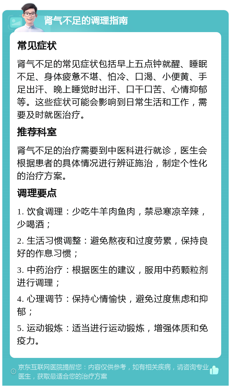 肾气不足的调理指南 常见症状 肾气不足的常见症状包括早上五点钟就醒、睡眠不足、身体疲惫不堪、怕冷、口渴、小便黄、手足出汗、晚上睡觉时出汗、口干口苦、心情抑郁等。这些症状可能会影响到日常生活和工作，需要及时就医治疗。 推荐科室 肾气不足的治疗需要到中医科进行就诊，医生会根据患者的具体情况进行辨证施治，制定个性化的治疗方案。 调理要点 1. 饮食调理：少吃牛羊肉鱼肉，禁忌寒凉辛辣，少喝酒； 2. 生活习惯调整：避免熬夜和过度劳累，保持良好的作息习惯； 3. 中药治疗：根据医生的建议，服用中药颗粒剂进行调理； 4. 心理调节：保持心情愉快，避免过度焦虑和抑郁； 5. 运动锻炼：适当进行运动锻炼，增强体质和免疫力。