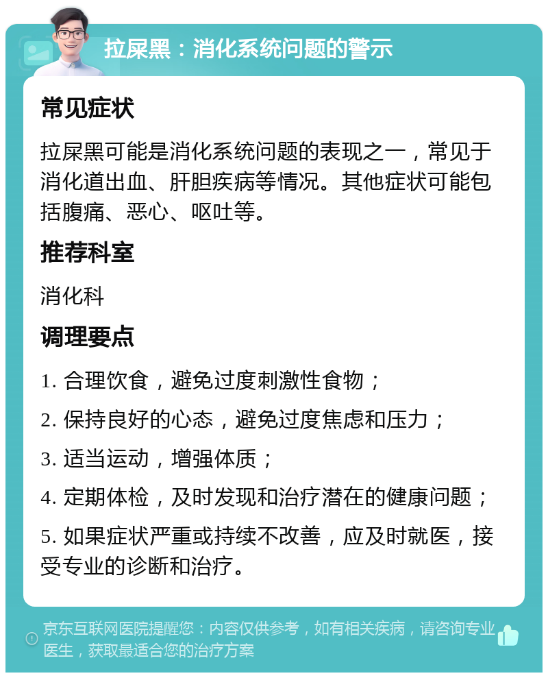 拉屎黑：消化系统问题的警示 常见症状 拉屎黑可能是消化系统问题的表现之一，常见于消化道出血、肝胆疾病等情况。其他症状可能包括腹痛、恶心、呕吐等。 推荐科室 消化科 调理要点 1. 合理饮食，避免过度刺激性食物； 2. 保持良好的心态，避免过度焦虑和压力； 3. 适当运动，增强体质； 4. 定期体检，及时发现和治疗潜在的健康问题； 5. 如果症状严重或持续不改善，应及时就医，接受专业的诊断和治疗。