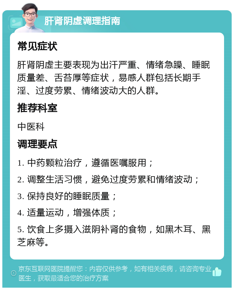 肝肾阴虚调理指南 常见症状 肝肾阴虚主要表现为出汗严重、情绪急躁、睡眠质量差、舌苔厚等症状，易感人群包括长期手淫、过度劳累、情绪波动大的人群。 推荐科室 中医科 调理要点 1. 中药颗粒治疗，遵循医嘱服用； 2. 调整生活习惯，避免过度劳累和情绪波动； 3. 保持良好的睡眠质量； 4. 适量运动，增强体质； 5. 饮食上多摄入滋阴补肾的食物，如黑木耳、黑芝麻等。