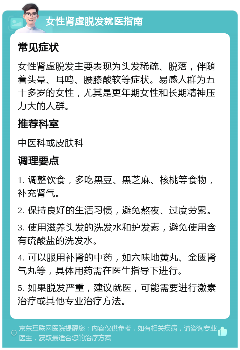 女性肾虚脱发就医指南 常见症状 女性肾虚脱发主要表现为头发稀疏、脱落，伴随着头晕、耳鸣、腰膝酸软等症状。易感人群为五十多岁的女性，尤其是更年期女性和长期精神压力大的人群。 推荐科室 中医科或皮肤科 调理要点 1. 调整饮食，多吃黑豆、黑芝麻、核桃等食物，补充肾气。 2. 保持良好的生活习惯，避免熬夜、过度劳累。 3. 使用滋养头发的洗发水和护发素，避免使用含有硫酸盐的洗发水。 4. 可以服用补肾的中药，如六味地黄丸、金匮肾气丸等，具体用药需在医生指导下进行。 5. 如果脱发严重，建议就医，可能需要进行激素治疗或其他专业治疗方法。