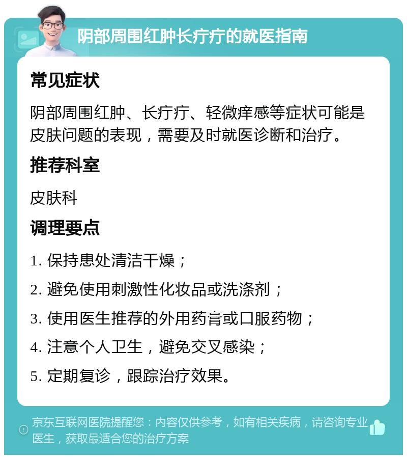 阴部周围红肿长疔疔的就医指南 常见症状 阴部周围红肿、长疔疔、轻微痒感等症状可能是皮肤问题的表现，需要及时就医诊断和治疗。 推荐科室 皮肤科 调理要点 1. 保持患处清洁干燥； 2. 避免使用刺激性化妆品或洗涤剂； 3. 使用医生推荐的外用药膏或口服药物； 4. 注意个人卫生，避免交叉感染； 5. 定期复诊，跟踪治疗效果。