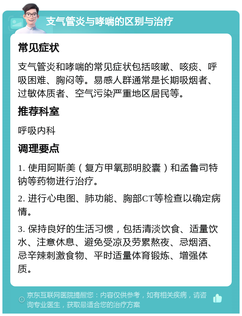 支气管炎与哮喘的区别与治疗 常见症状 支气管炎和哮喘的常见症状包括咳嗽、咳痰、呼吸困难、胸闷等。易感人群通常是长期吸烟者、过敏体质者、空气污染严重地区居民等。 推荐科室 呼吸内科 调理要点 1. 使用阿斯美（复方甲氧那明胶囊）和孟鲁司特钠等药物进行治疗。 2. 进行心电图、肺功能、胸部CT等检查以确定病情。 3. 保持良好的生活习惯，包括清淡饮食、适量饮水、注意休息、避免受凉及劳累熬夜、忌烟酒、忌辛辣刺激食物、平时适量体育锻炼、增强体质。