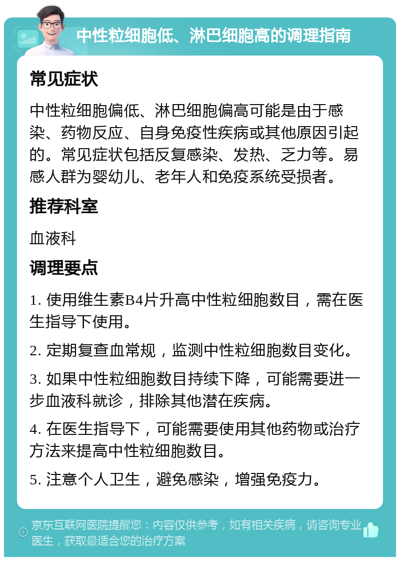 中性粒细胞低、淋巴细胞高的调理指南 常见症状 中性粒细胞偏低、淋巴细胞偏高可能是由于感染、药物反应、自身免疫性疾病或其他原因引起的。常见症状包括反复感染、发热、乏力等。易感人群为婴幼儿、老年人和免疫系统受损者。 推荐科室 血液科 调理要点 1. 使用维生素B4片升高中性粒细胞数目，需在医生指导下使用。 2. 定期复查血常规，监测中性粒细胞数目变化。 3. 如果中性粒细胞数目持续下降，可能需要进一步血液科就诊，排除其他潜在疾病。 4. 在医生指导下，可能需要使用其他药物或治疗方法来提高中性粒细胞数目。 5. 注意个人卫生，避免感染，增强免疫力。