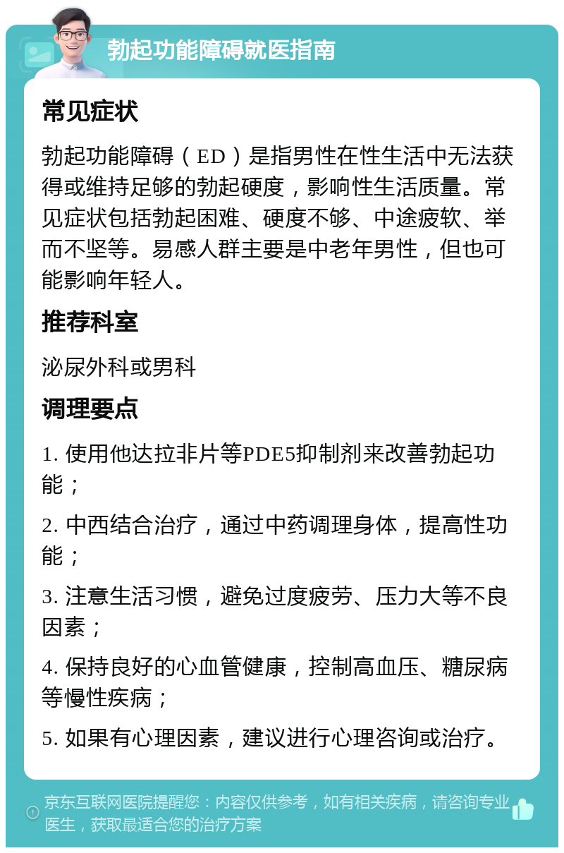 勃起功能障碍就医指南 常见症状 勃起功能障碍（ED）是指男性在性生活中无法获得或维持足够的勃起硬度，影响性生活质量。常见症状包括勃起困难、硬度不够、中途疲软、举而不坚等。易感人群主要是中老年男性，但也可能影响年轻人。 推荐科室 泌尿外科或男科 调理要点 1. 使用他达拉非片等PDE5抑制剂来改善勃起功能； 2. 中西结合治疗，通过中药调理身体，提高性功能； 3. 注意生活习惯，避免过度疲劳、压力大等不良因素； 4. 保持良好的心血管健康，控制高血压、糖尿病等慢性疾病； 5. 如果有心理因素，建议进行心理咨询或治疗。